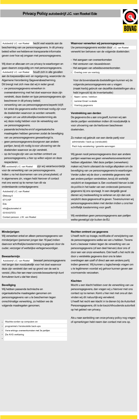 Privacy Policyautobedrijf J.C. van Roekel Ede hecht veel waarde aan de bescherming van uw persoonsgegevens. In dit privacy beleid willen we heldere en transparante informatie geven over hoe wij omgaan met persoonsgegevens. Wij doen er alles aan om uw privacy te waarborgen en gaan daarom zorgvuldig om met persoonsgegevens. houdt zich in alle gevallen aan de toepasselijke wet- en regelgeving, waaronder de Algemene Verordening Gegevensbescherming. Dit brengt met zich mee dat wij in ieder geval: - uw persoonsgegevens verwerken in overeenstemming met het doel waarvoor deze zijn verstrekt, deze doelen en type persoonsgegevens zijn beschreven in dit privacy beleid. - verwerking van uw persoonsgegevens beperkt blijft tot enkel die gegevens welke minimaal nodig zijn voor de doeleinden waarvoor ze worden verwerkt. - vragen om uw uitdrukkelijke toestemming als wij deze nodig hebben voor de verwerking van uw persoonsgegevens. - passende technische en/of organisatorische maatregelen hebben genomen zodat de beveiliging van uw persoonsgegevens gewaarborgd is. - geen persoonsgegevens doorgeven aan andere partijen, tenzij dit nodig is voor uitvoering van de doeleinden waarvoor ze zijn verstrekt. - op de hoogte zijn van uw rechten omtrent uw persoonsgegevens, u hier op willen wijzen en deze respecteren. Als                                       z  ij n    w  i j  v  e  r a ntwoordelijk voor de verwerking van uw persoonsgegevens. Indien u na het doornemen van ons privacybeleid, of in algemenere zin, vragen hebt hierover of contact met ons wenst op te nemen kan dit via onderstaande contactgegevens: Waarvoor verwerken wij persoonsgegevens Uw persoonsgegevens worden door verwerkt ten behoeve van de volgende doeleinden: -  Het aangaan van overeenkomsten -  Het versturen van nieuwsbrieven -  Het aangaan van arbeidsovereenkomsten - Voor de bovenstaande doelstellingen kunnen wij de volgende persoonsgegevens van u vragen: (maak hierbij gebruik van dezelfde doelstellingen als u hebt ingevuld bij de inventarisatie) - - - Verstrekking aan derden De gegevens die u aan ons geeft, kunnen wij aan derde partijen verstrekken indien dit noodzakelijk is voor uitvoering van de hierboven beschreven doeleinden. Zo maken wij gebruik van een derde partij voor Wij geven nooit persoonsgegevens door aan andere partijen waarmee we geen verwerkersovereenkomst hebben afgesloten. Met deze partijen (verwerkers) maken wij hierin uiteraard de nodige afspraken om de beveiliging van uw persoonsgegevens te waarborgen. Verder zullen wij de door u verstrekte gegevens niet aan andere partijen verstrekken, tenzij dit wettelijk verplicht en toegestaan is. Een voorbeeld hiervan is dat de politie in het kader van een onderzoek (persoons) gegevens bij ons opvraagt. In een dergelijk geval dienen wij medewerking te verlenen en zijn dan ook verplicht deze gegevens af te geven. Tevens kunnen wij persoonsgegevens delen met derden indien u ons hier schriftelijk toestemming voor geeft. Wij verstrekken geen persoonsgegevens aan partijen welke gevestigd zijn buiten de EU. Autobedrijf J.C. van Roekel Autobedrijf J.C. van Roekel autobedrijf J.C. van Roekel Autobedrijf J.C. van Roekel administratie / back-up (versleuteld) Elleboog 6 6713 KP Ede info@autoroekel.nl 0318-637072 Contact persoon: J.W. van Roekel J.C. van Roekel Overleg over uw voertuig Naam / adres / telefoon nummer Email / w ebsite Voertuig gegevens Pech hulp verzekering / garantie aanvragen Minderjarigen Wij verwerken enkel en alleen persoonsgegevens van minderjarigen (personen jonger dan 16 jaar) indien daarvoor schriftelijke toestemming is gegeven door de ouder, verzorger of wettelijke vertegenwoordiger. Bewaartermijn bewaart persoonsgegevens niet langer dan noodzakelijk voor het doel waarvoor deze zijn verstrekt dan wel op grond van de wet is vereist. (Als u hier een meer concrete bewaartermijn kunt formuleren kunt u dat hier doen). Beveiliging Wij hebben passende technische en organisatorische maatregelen genomen om persoonsgegevens van u te beschermen tegen onrechtmatige verwerking, zo hebben we de volgende maatregelen genomen; - - - - - Rechten omtrent uw gegevens U heeft recht op inzage, rectificatie of verwijdering van de persoonsgegevens welke we van u hebben. Tevens kunt u bezwaar maken tegen de verwerking van uw persoonsgegevens (of een deel hiervan) door ons of door een van onze verwerkers. Ook heeft u het recht de door u verstrekte gegevens door ons te laten overdragen aan uzelf of direct aan een andere partij indien gewenst. Wij kunnen u logischerwijs vragen om u te legitimeren voordat wij gehoor kunnen geven aan voornoemde verzoeken. Klachten Mocht u een klacht hebben over de verwerking van uw persoonsgegevens, dan vragen wij u hierover met ons contact op te nemen. Komt u hier niet met ons uit dan vinden wij dit natuurlijk erg vervelend. U heeft het recht een klacht in te dienen bij de Autoriteit Persoonsgegevens, dit is de toezichthoudende autoriteit op het gebied van privacy. Als u naar aanleiding van onze privacy policy nog vragen of opmerkingen hebt neem dan contact met ons op. Autobedrijf J.C. van Roekel Wachtw oorden op computers en programma's Versleutelde back-ups Verw erkings overeenkomsten met 3e partijen Zie AVG verklaring